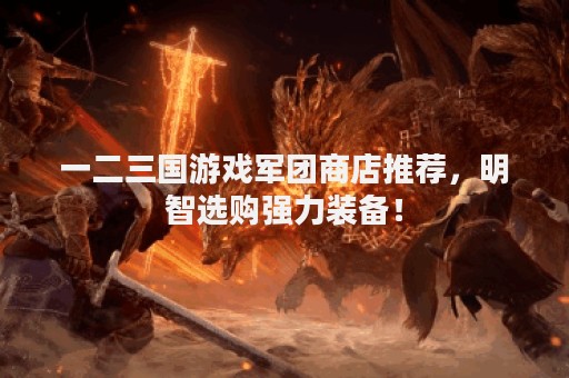 一二三国游戏军团商店推荐，明智选购强力装备！