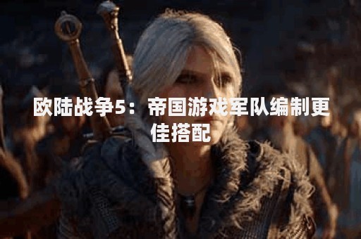 欧陆战争5：帝国游戏军队编制更佳搭配