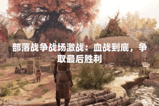 部落战争战场激战：血战到底，争取最后胜利