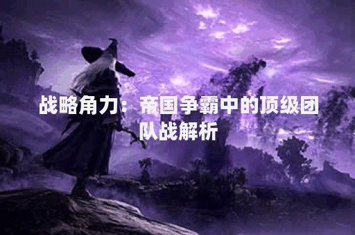 战略角力：帝国争霸中的顶级团队战解析