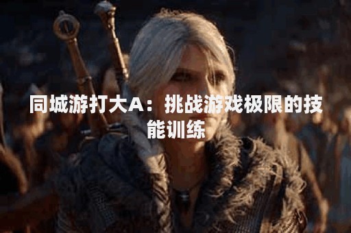 同城游打大A：挑战游戏极限的技能训练