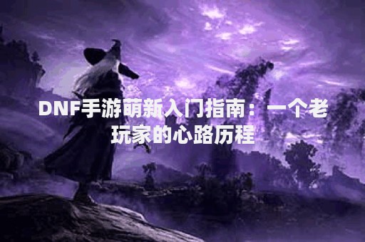 DNF手游萌新入门指南：一个老玩家的心路历程