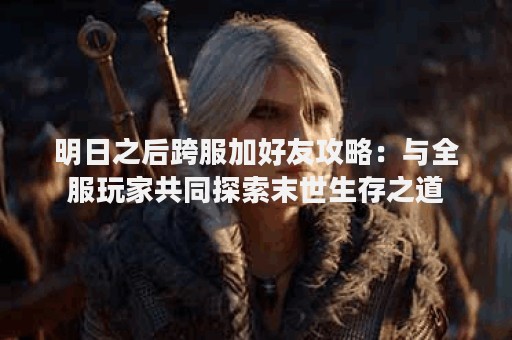 明日之后跨服加好友攻略：与全服玩家共同探索末世生存之道