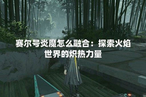 赛尔号炎魔怎么融合：探索火焰世界的炽热力量