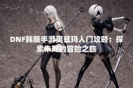 DNF韩服手游奥兹玛入门攻略：探索未知的冒险之旅
