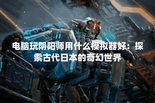电脑玩阴阳师用什么模拟器好：探索古代日本的奇幻世界