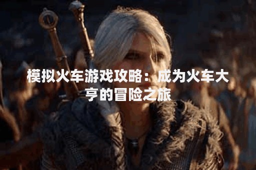 模拟火车游戏攻略：成为火车大亨的冒险之旅