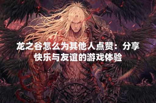 龙之谷怎么为其他人点赞：分享快乐与友谊的游戏体验