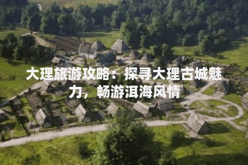 大理旅游攻略：探寻大理古城魅力，畅游洱海风情