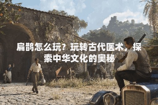 扁鹊怎么玩？玩转古代医术，探索中华文化的奥秘