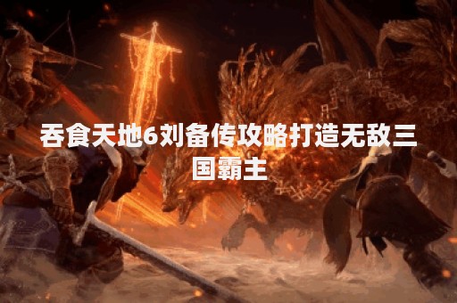 吞食天地6刘备传攻略打造无敌三国霸主