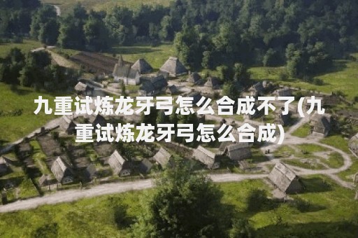 九重试炼龙牙弓怎么合成不了(九重试炼龙牙弓怎么合成)
