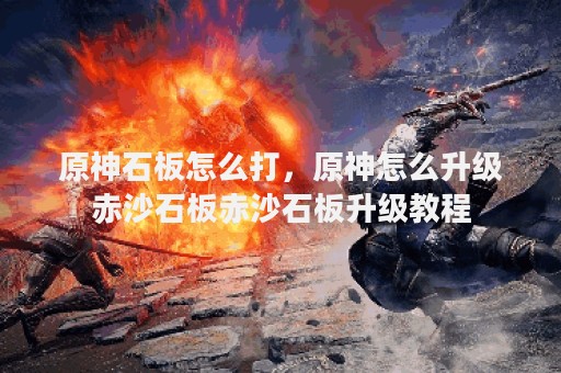 原神石板怎么打，原神怎么升级赤沙石板赤沙石板升级教程
