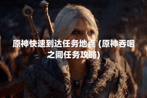 原神快速到达任务地点 (原神吞咽之间任务攻略)