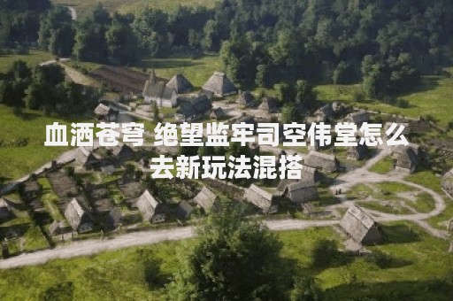 血洒苍穹 绝望监牢司空伟堂怎么去新玩法混搭