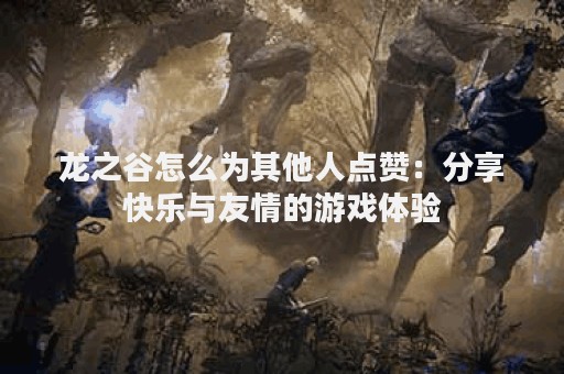 龙之谷怎么为其他人点赞：分享快乐与友情的游戏体验