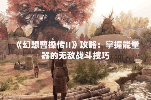 《幻想曹操传II》攻略：掌握能量器的无敌战斗技巧