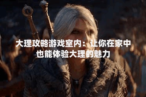 大理攻略游戏室内：让你在家中也能体验大理的魅力