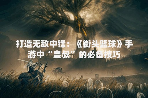 打造无敌中锋：《街头篮球》手游中“皇叔”的必备技巧