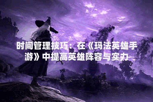 时间管理技巧：在《玛法英雄手游》中提高英雄阵容与实力
