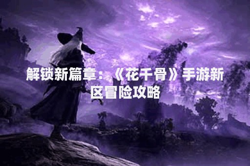 解锁新篇章：《花千骨》手游新区冒险攻略
