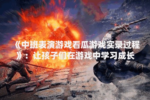 《中班表演游戏看瓜游戏实录过程》：让孩子们在游戏中学习成长
