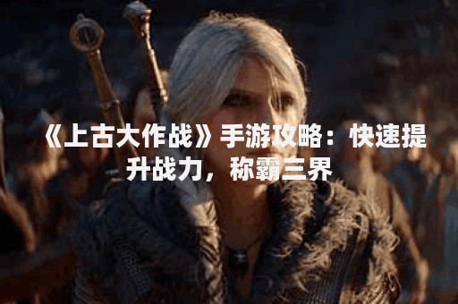 《上古大作战》手游攻略：快速提升战力，称霸三界
