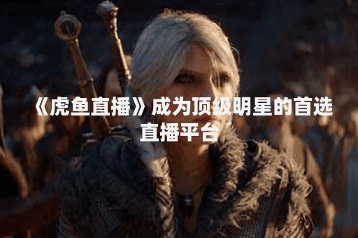 《虎鱼直播》成为顶级明星的首选直播平台 《虎鱼直播》成为顶级明星的首选直播平台