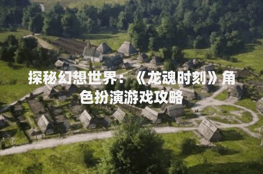 探秘幻想世界：《龙魂时刻》角色扮演游戏攻略