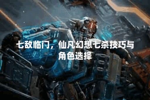 七敌临门，仙凡幻想七杀技巧与角色选择