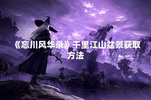 《忘川风华录》千里江山盆景获取方法