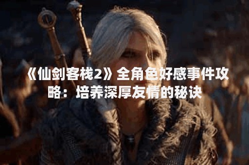 《仙剑客栈2》全角色好感事件攻略：培养深厚友情的秘诀