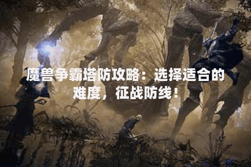 魔兽争霸塔防攻略：选择适合的难度，征战防线！
