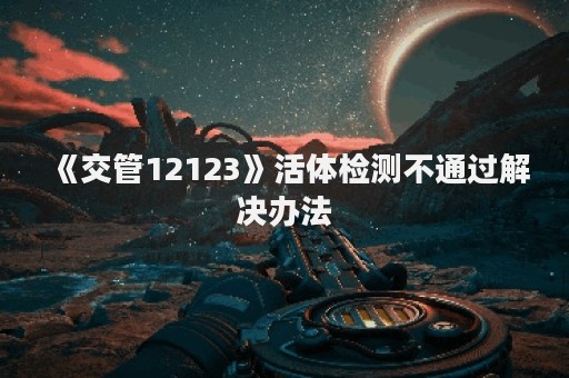 《交管12123》活体检测不通过解决办法