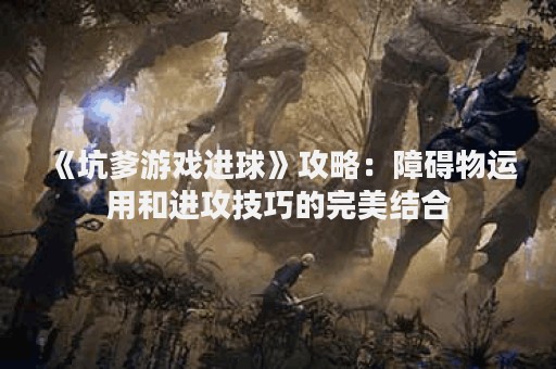 《坑爹游戏进球》攻略：障碍物运用和进攻技巧的完美结合