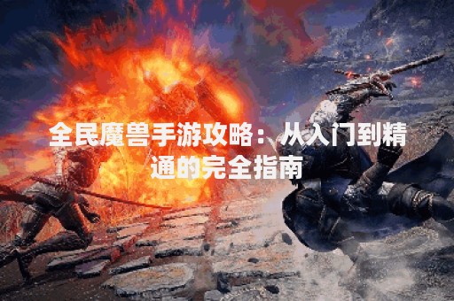 全民魔兽手游攻略：从入门到精通的完全指南