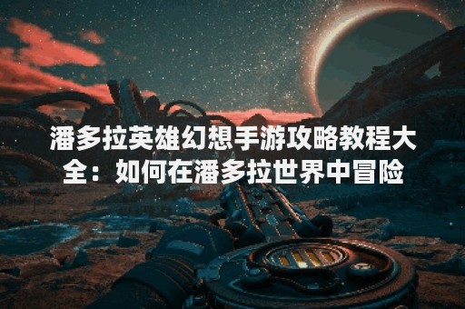潘多拉英雄幻想手游攻略教程大全：如何在潘多拉世界中冒险