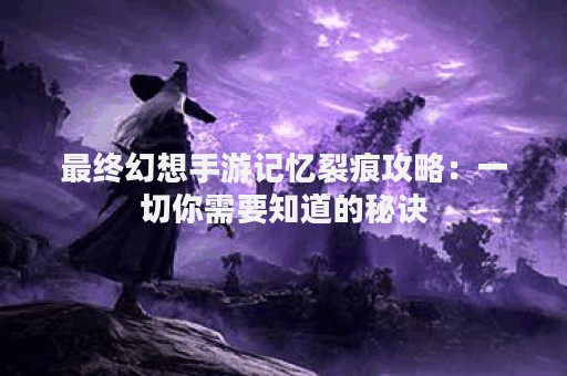 最终幻想手游记忆裂痕攻略：一切你需要知道的秘诀