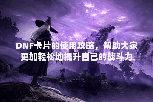 DNF卡片的使用攻略，帮助大家更加轻松地提升自己的战斗力